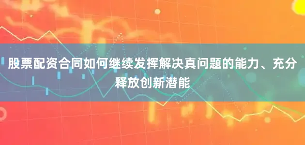 股票配资合同如何继续发挥解决真问题的能力、充分释放创新潜能