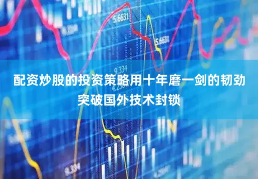 配资炒股的投资策略用十年磨一剑的韧劲突破国外技术封锁