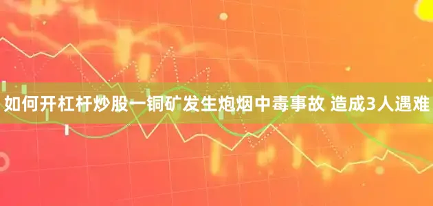 如何开杠杆炒股一铜矿发生炮烟中毒事故 造成3人遇难
