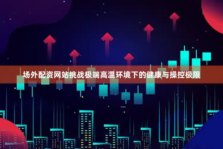 场外配资网站挑战极端高温环境下的健康与操控极限