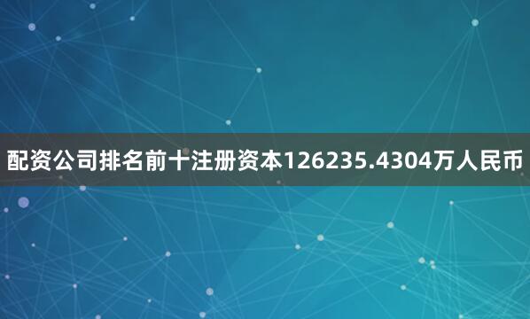 配资公司排名前十注册资本126235.4304万人民币