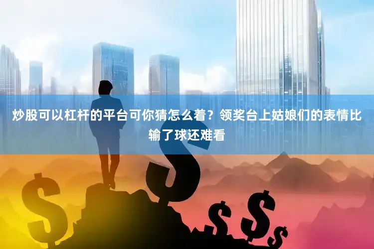 炒股可以杠杆的平台可你猜怎么着？领奖台上姑娘们的表情比输了球还难看