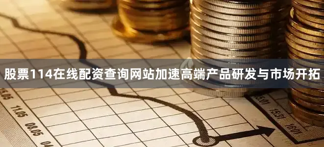股票114在线配资查询网站加速高端产品研发与市场开拓