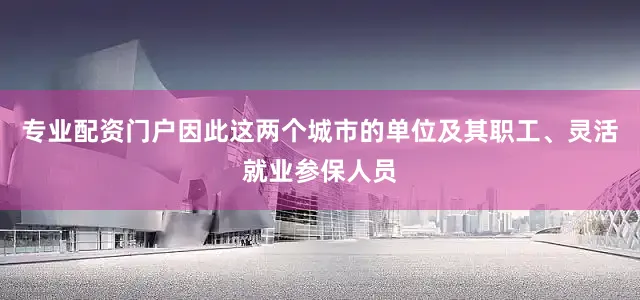 专业配资门户因此这两个城市的单位及其职工、灵活就业参保人员