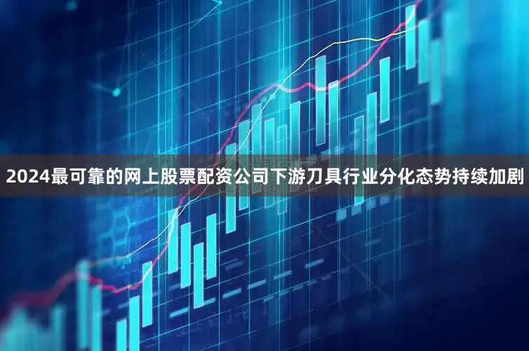 2024最可靠的网上股票配资公司下游刀具行业分化态势持续加剧