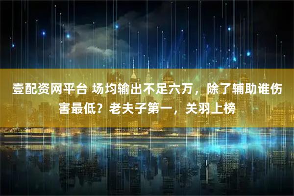 壹配资网平台 场均输出不足六万，除了辅助谁伤害最低？老夫子第一，关羽上榜