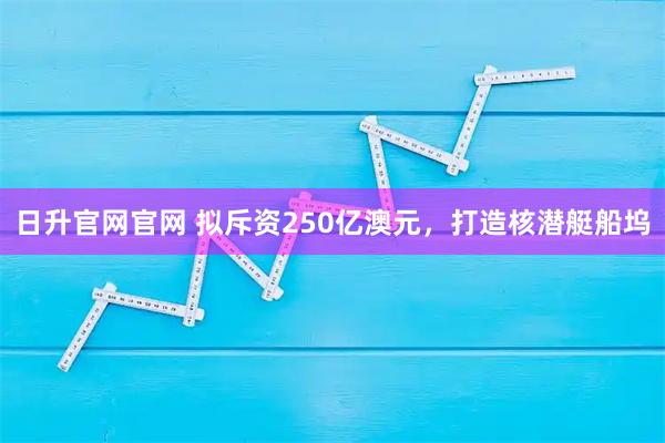 日升官网官网 拟斥资250亿澳元，打造核潜艇船坞