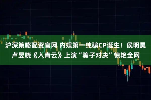 沪深策略配资官网 内娱第一纯骗CP诞生！侯明昊卢昱晓《入青云》上演“骗子对决”惊艳全网