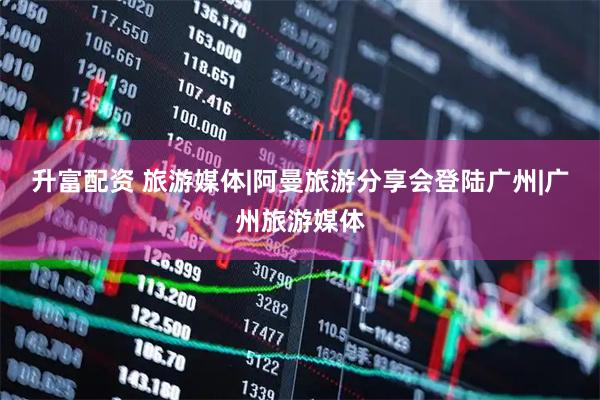 升富配资 旅游媒体|阿曼旅游分享会登陆广州|广州旅游媒体
