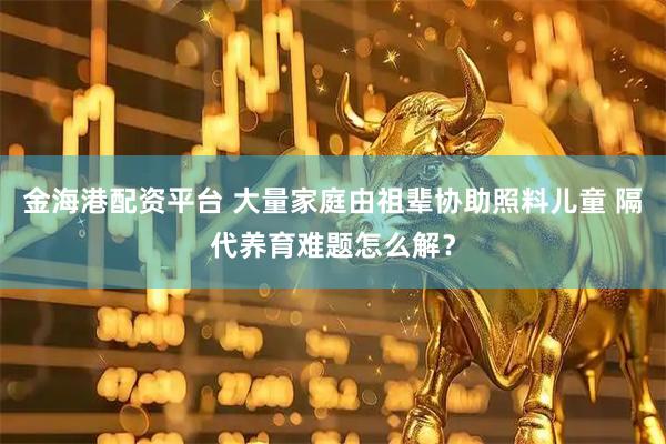 金海港配资平台 大量家庭由祖辈协助照料儿童 隔代养育难题怎么解？