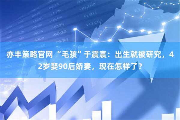 亦丰策略官网 “毛孩”于震寰：出生就被研究，42岁娶90后娇妻，现在怎样了？