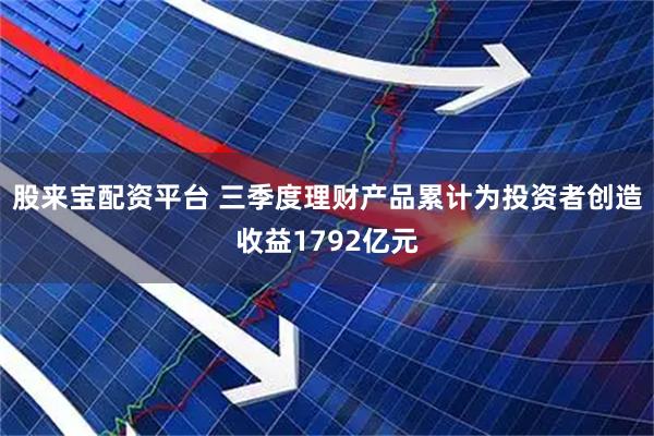 股来宝配资平台 三季度理财产品累计为投资者创造收益1792亿元