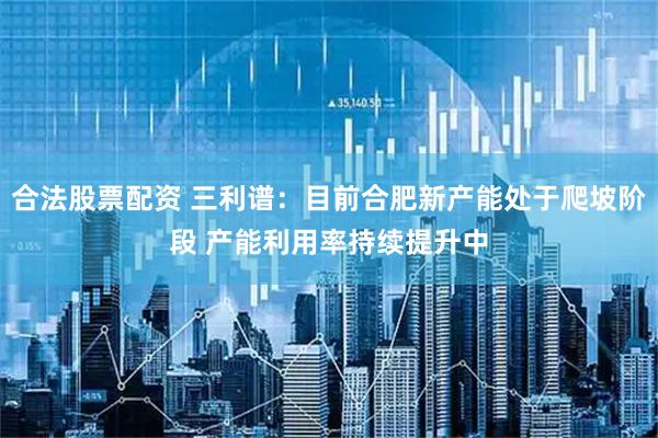 合法股票配资 三利谱：目前合肥新产能处于爬坡阶段 产能利用率持续提升中