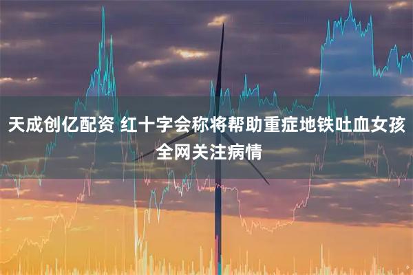 天成创亿配资 红十字会称将帮助重症地铁吐血女孩 全网关注病情