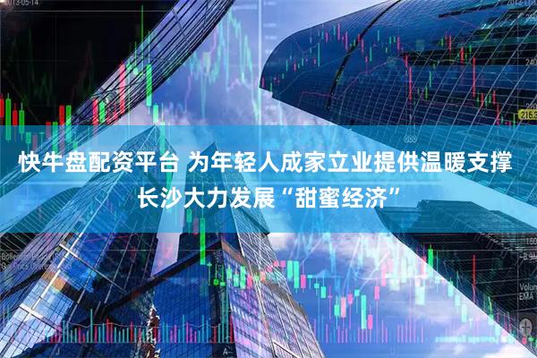 快牛盘配资平台 为年轻人成家立业提供温暖支撑 长沙大力发展“甜蜜经济”