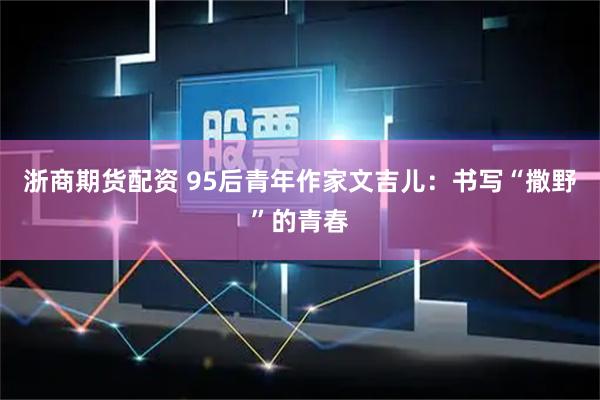浙商期货配资 95后青年作家文吉儿：书写“撒野”的青春