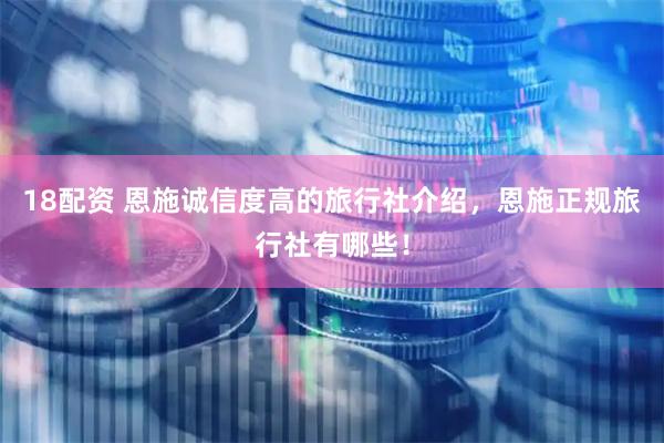 18配资 恩施诚信度高的旅行社介绍，恩施正规旅行社有哪些！