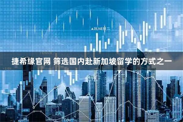 捷希缘官网 筛选国内赴新加坡留学的方式之一