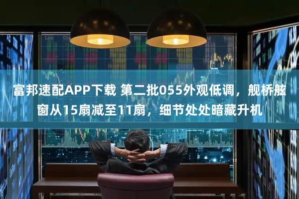 富邦速配APP下载 第二批055外观低调，舰桥舷窗从15扇减至11扇，细节处处暗藏升机