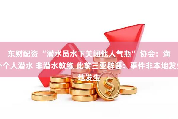 东财配资 “潜水员水下关闭他人气瓶” 协会：海外个人潜水 非潜水教练 此前三亚辟谣：事件非本地发生