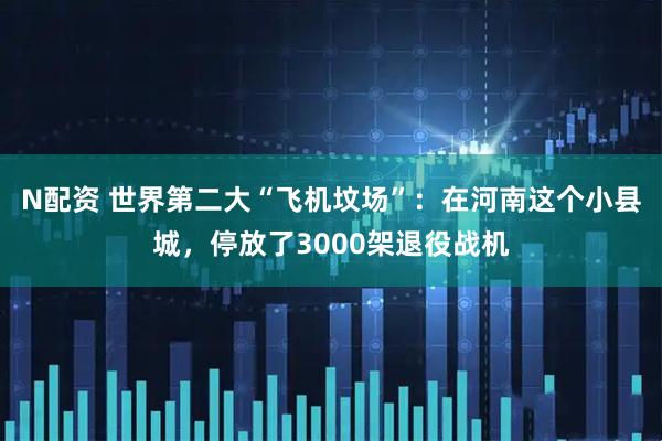 N配资 世界第二大“飞机坟场”：在河南这个小县城，停放了3000架退役战机
