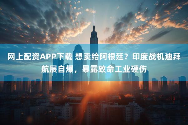 网上配资APP下载 想卖给阿根廷？印度战机迪拜航展自爆，暴露致命工业硬伤