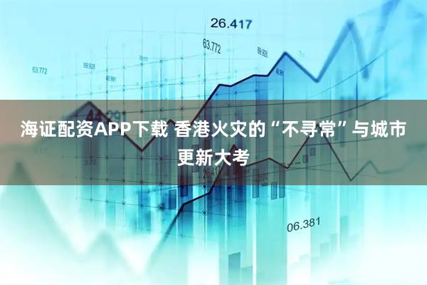 海证配资APP下载 香港火灾的“不寻常”与城市更新大考
