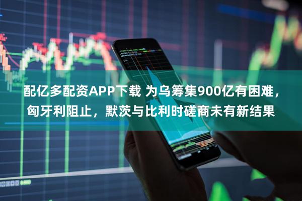 配亿多配资APP下载 为乌筹集900亿有困难，匈牙利阻止，默茨与比利时磋商未有新结果