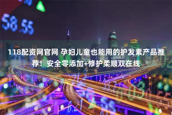 118配资网官网 孕妇儿童也能用的护发素产品推荐！安全零添加+修护柔顺双在线