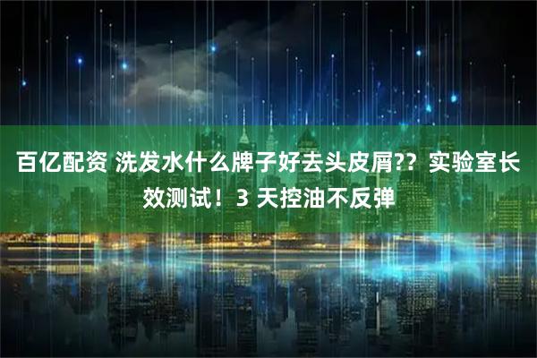 百亿配资 洗发水什么牌子好去头皮屑?？实验室长效测试！3 天控油不反弹