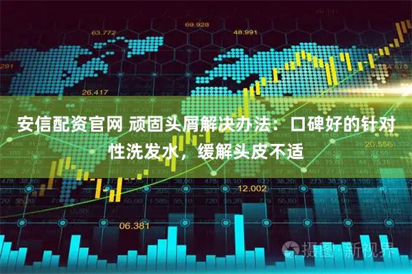安信配资官网 顽固头屑解决办法：口碑好的针对性洗发水，缓解头皮不适
