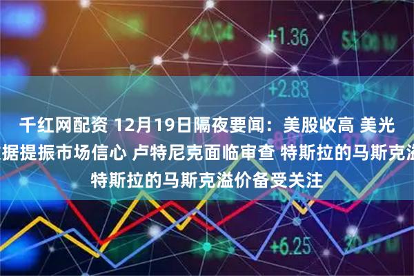 千红网配资 12月19日隔夜要闻：美股收高 美光财报与CPI数据提振市场信心 卢特尼克面临审查 特斯拉的马斯克溢价备受关注