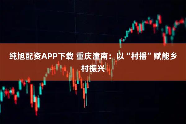 纯旭配资APP下载 重庆潼南：以“村播”赋能乡村振兴
