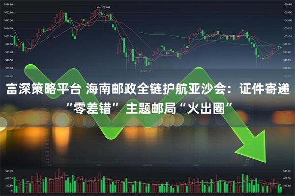 富深策略平台 海南邮政全链护航亚沙会：证件寄递“零差错” 主题邮局“火出圈”