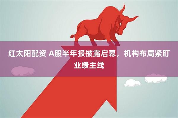 红太阳配资 A股半年报披露启幕，机构布局紧盯业绩主线