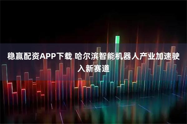 稳赢配资APP下载 哈尔滨智能机器人产业加速驶入新赛道
