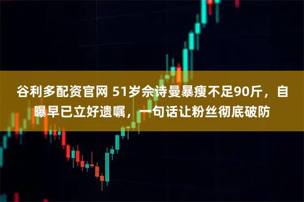 谷利多配资官网 51岁佘诗曼暴瘦不足90斤，自曝早已立好遗嘱，一句话让粉丝彻底破防